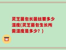 灵芝菌包长菌丝要多少湿度(灵芝菌包生长所需湿度是多少？)