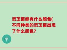 灵芝菌都有什么颜色(不同种类的灵芝菌出现了什么颜色？