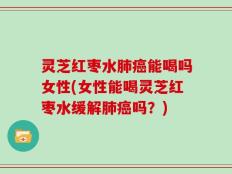 灵芝红枣水肺癌能喝吗女性(女性能喝灵芝红枣水缓解肺癌吗？)