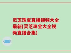 灵芝珠宝直播视频大全最新(灵芝珠宝大全视频直播合集)