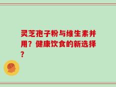 灵芝孢子粉与维生素并用？健康饮食的新选择？