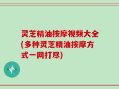 灵芝精油按摩视频大全(多种灵芝精油按摩方式一网打尽)