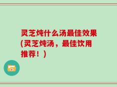 灵芝炖什么汤最佳效果(灵芝炖汤，最佳饮用推荐！)