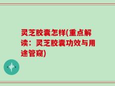 灵芝胶囊怎样(重点解读：灵芝胶囊功效与用途管窥)