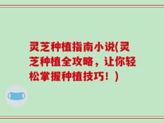 灵芝种植指南小说(灵芝种植全攻略，让你轻松掌握种植技巧！)