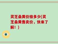 灵芝桑黄价格多少(灵芝桑黄售卖价，快来了解！)