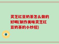 灵芝红豆奶茶怎么做的好喝(制作美味灵芝红豆奶茶的小妙招)