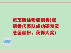 灵芝菌丝粉张银香(张银香代表队成功研发灵芝菌丝粉，获得大奖)