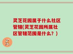 灵芝花园属于什么社区管辖(灵芝花园所属社区管辖范围是什么？)