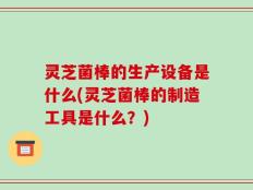 灵芝菌棒的生产设备是什么(灵芝菌棒的制造工具是什么？)