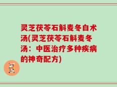 灵芝茯苓石斛麦冬白术汤(灵芝茯苓石斛麦冬汤：中医治疗多种疾病的神奇配方)