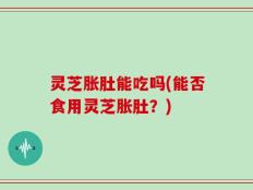 灵芝胀肚能吃吗(能否食用灵芝胀肚？)