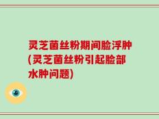 灵芝菌丝粉期间脸浮肿(灵芝菌丝粉引起脸部水肿问题)