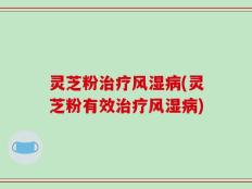 灵芝粉治疗风湿病(灵芝粉有效治疗风湿病)