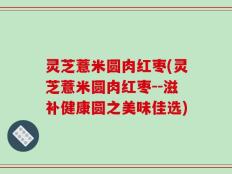 灵芝薏米圆肉红枣(灵芝薏米圆肉红枣--滋补健康圆之美味佳选)