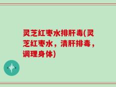 灵芝红枣水排肝毒(灵芝红枣水，清肝排毒，调理身体)