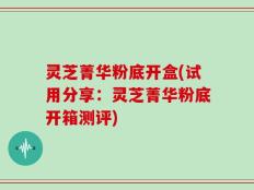 灵芝菁华粉底开盒(试用分享：灵芝菁华粉底开箱测评)