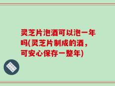 灵芝片泡酒可以泡一年吗(灵芝片制成的酒，可安心保存一整年)