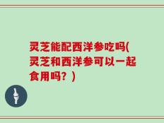 灵芝能配西洋参吃吗(灵芝和西洋参可以一起食用吗？)