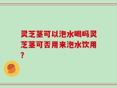 灵芝茎可以泡水喝吗灵芝茎可否用来泡水饮用？