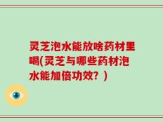 灵芝泡水能放啥药材里喝(灵芝与哪些药材泡水能加倍功效？)