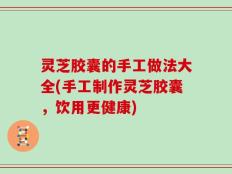 灵芝胶囊的手工做法大全(手工制作灵芝胶囊，饮用更健康)