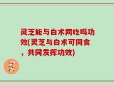 灵芝能与白术同吃吗功效(灵芝与白术可同食，共同发挥功效)