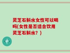 灵芝石斛水女性可以喝吗(女性是否适合饮用灵芝石斛水？)