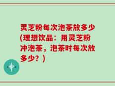 灵芝粉每次泡茶放多少(理想饮品：用灵芝粉冲泡茶，泡茶时每次放多少？)