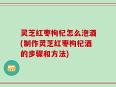 灵芝红枣枸杞怎么泡酒(制作灵芝红枣枸杞酒的步骤和方法)
