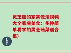 灵芝菇的家常做法视频大全家庭美食：多种简单易学的灵芝菇菜谱合集)