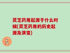 灵芝药用起源于什么时候(灵芝药用的历史起源及演变)