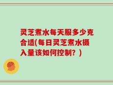 灵芝煮水每天服多少克合适(每日灵芝煮水摄入量该如何控制？)