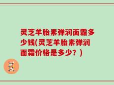 灵芝羊胎素弹润面霜多少钱(灵芝羊胎素弹润面霜价格是多少？)