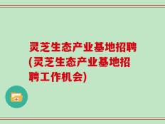 灵芝生态产业基地招聘(灵芝生态产业基地招聘工作机会)