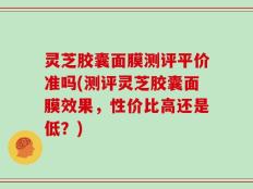 灵芝胶囊面膜测评平价准吗(测评灵芝胶囊面膜效果，性价比高还是低？)