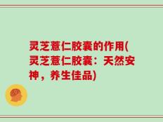 灵芝薏仁胶囊的作用(灵芝薏仁胶囊：天然安神，养生佳品)