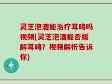 灵芝泡酒能治疗耳鸣吗视频(灵芝泡酒能否缓解耳鸣？视频解析告诉你)