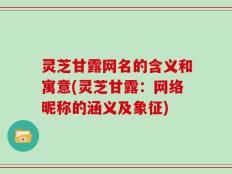 灵芝甘露网名的含义和寓意(灵芝甘露：网络昵称的涵义及象征)