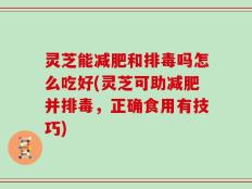 灵芝能减肥和排毒吗怎么吃好(灵芝可助减肥并排毒，正确食用有技巧)
