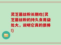 灵芝菌丝粉长期吃(灵芝菌丝粉的持久食用益处大，说明它真的很棒!)