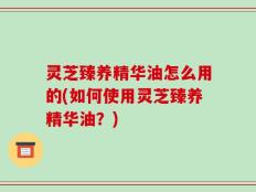 灵芝臻养精华油怎么用的(如何使用灵芝臻养精华油？)