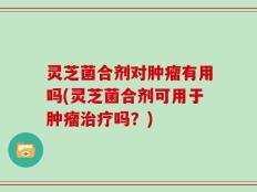 灵芝菌合剂对肿瘤有用吗(灵芝菌合剂可用于肿瘤治疗吗？)