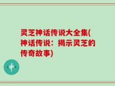 灵芝神话传说大全集(神话传说：揭示灵芝的传奇故事)