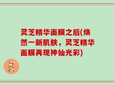 灵芝精华面膜之后(焕然一新肌肤，灵芝精华面膜再现神仙光彩)