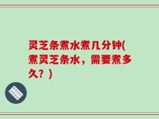 灵芝条煮水煮几分钟(煮灵芝条水，需要煮多久？)