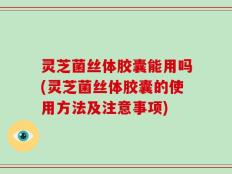 灵芝菌丝体胶囊能用吗(灵芝菌丝体胶囊的使用方法及注意事项)