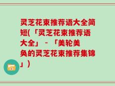 灵芝花束推荐语大全简短(「灵芝花束推荐语大全」 - 「美轮美奂的灵芝花束推荐集锦」)