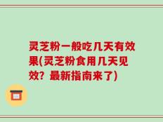 灵芝粉一般吃几天有效果(灵芝粉食用几天见效？最新指南来了)