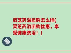 灵芝药浴团购怎么样(灵芝药浴团购优惠，享受健康洗浴！)